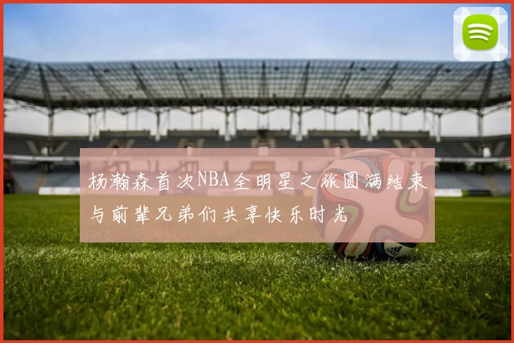 杨瀚森首次NBA全明星之旅圆满结束与前辈兄弟们共享快乐时光